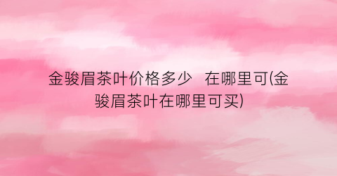 金骏眉茶叶价格多少  在哪里可(金骏眉茶叶在哪里可买)